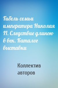 Гибель семьи императора Николая II. Следствие длиною в век. Каталог выставки