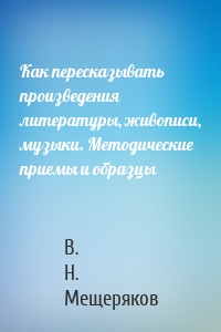 Как пересказывать произведения литературы, живописи, музыки. Методические приемы и образцы