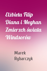 Elżbieta Filip Diana i Meghan Zmierzch świata Windsorów