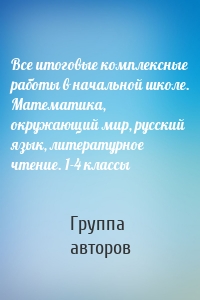 Все итоговые комплексные работы в начальной школе. Математика, окружающий мир, русский язык, литературное чтение. 1-4 классы