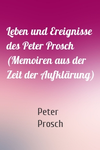 Leben und Ereignisse des Peter Prosch (Memoiren aus der Zeit der Aufklärung)