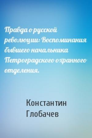 Обложка книги «Правда о русской революции: Воспоминания бывшего начальника Петроградского охранного отделения.» — Константин Глобачев