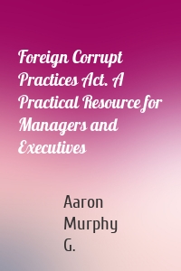Foreign Corrupt Practices Act. A Practical Resource for Managers and Executives