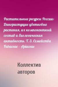 Растительные ресурсы России: Дикорастущие цветковые растения, их компонентный состав и биологическая активность. Т. 3. Семейства Fabaceae – Apiaceae