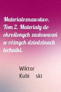 Materiałoznawstwo. Tom 2. Materiały do określonych zastosowań w różnych dziedzinach techniki.