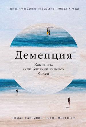 Обложка книги «Деменция. Как жить, если близкий человек болен. Полное руководство по общению, помощи и уходу» — Томас Харрисон, Брент Форестер