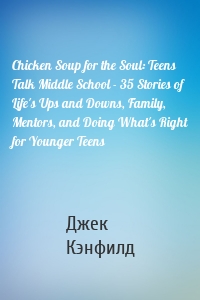 Chicken Soup for the Soul: Teens Talk Middle School - 35 Stories of Life's Ups and Downs, Family, Mentors, and Doing What's Right for Younger Teens