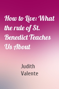 How to Live: What the rule of St. Benedict Teaches Us About