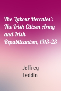 The ‘Labour Hercules’: The Irish Citizen Army and Irish  Republicanism, 1913–23