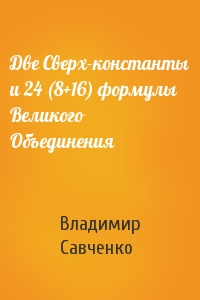 Владимир Савченко - Две Сверх-константы и 24 (8+16) формулы Великого Объединения