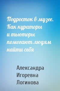 Подросток в музее. Как кураторы и тьюторы помогают людям найти себя