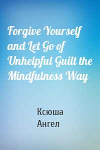 Forgive Yourself and Let Go of Unhelpful Guilt the Mindfulness Way