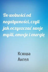 Do wolności od negatywności, czyli jak oczyszczać swoje myśli, emocje i energię