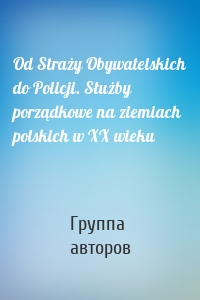 Od Straży Obywatelskich do Policji. Służby porządkowe na ziemiach polskich w XX wieku