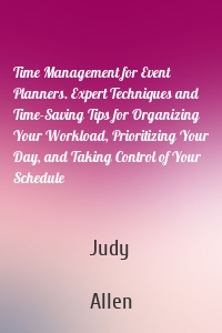Time Management for Event Planners. Expert Techniques and Time-Saving Tips for Organizing Your Workload, Prioritizing Your Day, and Taking Control of Your Schedule