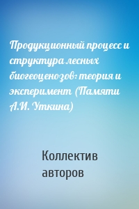 Продукционный процесс и структура лесных биогеоценозов: теория и эксперимент (Памяти А.И. Уткина)