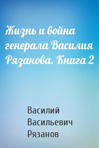 Жизнь и война генерала Василия Рязанова. Книга 2