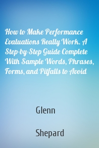 How to Make Performance Evaluations Really Work. A Step-by-Step Guide Complete With Sample Words, Phrases, Forms, and Pitfalls to Avoid