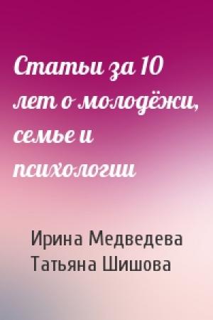 Обложка книги «Статьи за 10 лет о молодёжи, семье и психологии» — Ирина Медведева, Татьяна Шишова
