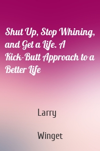 Shut Up, Stop Whining, and Get a Life. A Kick-Butt Approach to a Better Life