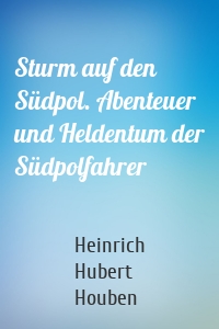 Sturm auf den Südpol. Abenteuer und Heldentum der Südpolfahrer