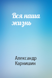 Александр Карнишин - Вся наша жизнь