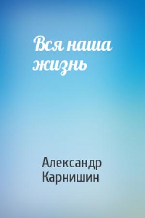 Обложка книги «Вся наша жизнь» — Александр Карнишин