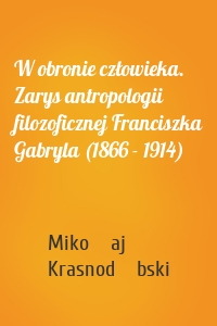 W obronie człowieka. Zarys antropologii filozoficznej Franciszka Gabryla (1866 - 1914)