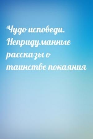 Обложка книги «Чудо исповеди. Непридуманные рассказы о таинстве покаяния»