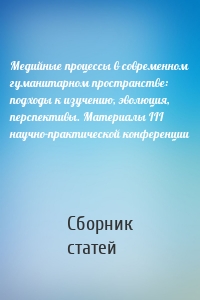 Медийные процессы в современном гуманитарном пространстве: подходы к изучению, эволюция, перспективы. Материалы III научно-практической конференции