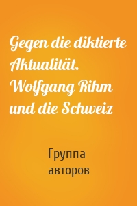 Gegen die diktierte Aktualität. Wolfgang Rihm und die Schweiz