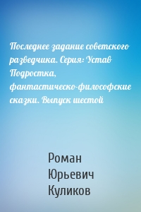 Последнее задание советского разведчика. Серия: Устав Подростка, фантастическо-философские сказки. Выпуск шестой