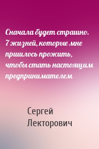 Сначала будет страшно. 7 жизней, которые мне пришлось прожить, чтобы стать настоящим предпринимателем