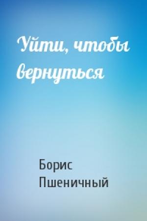 Обложка книги «Уйти, чтобы вернуться» — Борис Пшеничный