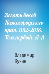 Десять веков Нижегородского края. 1152—2018. Том первый. А—Л