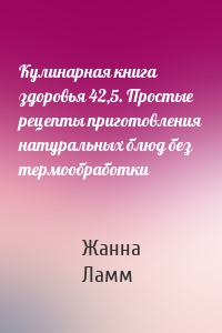 Кулинарная книга здоровья 42,5. Простые рецепты приготовления натуральных блюд без термообработки