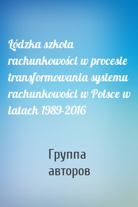 Łódzka szkoła rachunkowości w procesie transformowania systemu rachunkowości w Polsce w latach 1989-2016