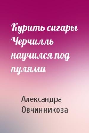 Обложка книги «Курить сигары Черчилль научился под пулями» — Александра Овчинникова