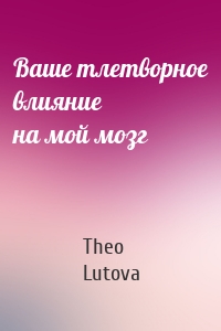 Ваше тлетворное влияние на мой мозг