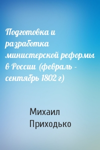 Михаил Приходько - Подготовка и разработка министерской реформы в России (февраль - сентябрь 1802 г)