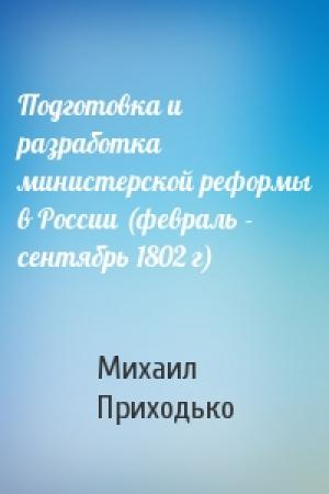 Обложка книги «Подготовка и разработка министерской реформы в России (февраль - сентябрь 1802 г)» — Михаил Приходько
