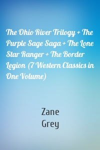 The Ohio River Trilogy + The Purple Sage Saga + The Lone Star Ranger + The Border Legion (7 Western Classics in One Volume)