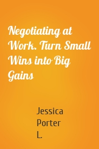 Negotiating at Work. Turn Small Wins into Big Gains