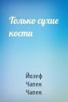 Йозеф Чапек Чапек - Только сухие кости