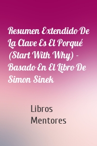 Resumen Extendido De La Clave Es El Porqué (Start With Why) - Basado En El Libro De Simon Sinek