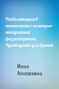 Реабилитация в гинекологии с помощью аппаратной физиотерапии. Руководство для врачей