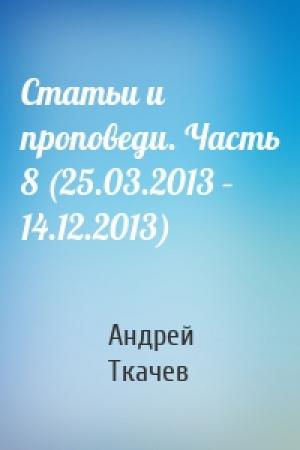 Обложка книги «Статьи и проповеди. Часть 8 (25.03.2013 – 14.12.2013)» — Андрей Ткачев