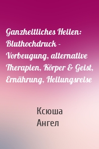 Ganzheitliches Heilen: Bluthochdruck - Vorbeugung, alternative Therapien, Körper & Geist, Ernährung, Heilungsreise