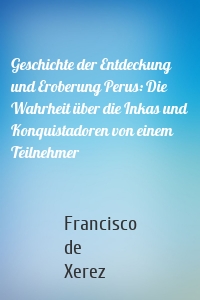 Geschichte der Entdeckung und Eroberung Perus: Die Wahrheit über die Inkas und Konquistadoren von einem Teilnehmer