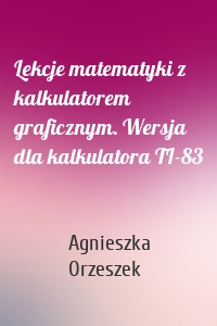 Lekcje matematyki z kalkulatorem graficznym. Wersja dla kalkulatora TI-83